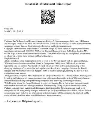 Relational Investors and Home Depot
9 409 076
MARCH 1 8 , 2 0 0 9
____________________________________________________________
____________________________________________________
Professor Jay W. Lorsch and Research Associate Kaitlyn A. Simpson prepared this case. HBS cases
are developed solely as the basis for class discussion. Cases are not intended to serve as endorsements,
sources of primary data, or illustrations of effective or ineffective management.
Copyright 2009 President and Fellows of Harvard College. To order copies or request permission to
reproduce materials, call 1 800 545 7685, write Harvard Business School Publishing, Boston, MA
02163, or go to www.hbsp.harvard.edu/educators. This publication may not be digitized, photocopied,
or otherwise ... Show more content on Helpwriting.net ...
Ralph Whitworth
After a childhood spent hopping from town to town in the Nevada desert with his geologist father,
Whitworth moved east to attend law school at Georgetown. While there, Whitworth served as a
legislative aide for Senator Paul Laxalt (R Nev), which gave him a strong understanding of the
changing landscape of corporate law and regulations.4 Laxalt was campaign chairman for Ronald
Reagan, and Whitworth worked on Reagan s 1984 re election campaign, learning the power of the
media to advance a cause.
After graduation, he joined Mesa Petroleum, the company founded by T. Boone Pickens. Working side
by side with Pickens an oil tycoon cum corporate raider cum shareholder activist Whitworth became
interested in revitalizing underperforming companies and improving corporate governance.
With Pickens, he and his future Relational Investors co founder, David Batchelder, took part in epic
takeover battles for oil and mining companies.5 Prompted by falling oil prices in the early 1980s,
Pickens corporate raids were intended to reverse declining profits. Pickens amassed stock in oil
companies he felt were poorly managed and could not easily resist his takeover bids.6 Pickens did not
consummate many bids, but his offers drove up the stock price of the companies he attacked, and he
made millions of dollars when he sold his shares. At the same time,
... Get more on HelpWriting.net ...
 