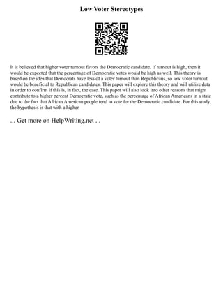 Low Voter Stereotypes
It is believed that higher voter turnout favors the Democratic candidate. If turnout is high, then it
would be expected that the percentage of Democratic votes would be high as well. This theory is
based on the idea that Democrats have less of a voter turnout than Republicans, so low voter turnout
would be beneficial to Republican candidates. This paper will explore this theory and will utilize data
in order to confirm if this is, in fact, the case. This paper will also look into other reasons that might
contribute to a higher percent Democratic vote, such as the percentage of African Americans in a state
due to the fact that African American people tend to vote for the Democratic candidate. For this study,
the hypothesis is that with a higher
... Get more on HelpWriting.net ...
 