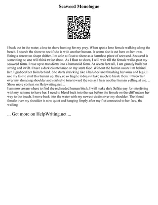 Seaweed Monologue
I back out in the water, close to shore hunting for my prey. When spot a lone female walking along the
beach. I search the shore to see if she is with another human. It seems she is out here on her own.
Being a sorcerous shape shifter, I m able to float to shore as a harmless piece of seaweed. Seaweed is
something no one will think twice about. As I float to shore, I will wait till the female walks past my
seaweed form. I rose up to transform into a humanoid form. At seven feet tall, I am gauntly built but
strong and swift. I have a dark countenance on my stern face. Without the human aware I m behind
her, I grabbed her from behind. She starts shrieking like a banshee and thrashing her arms and legs. I
use my fist to shut this human up; they re so fragile it doesn t take much to break them. I threw her
over my slumping shoulder and started to turn toward the sea as I hear another human yelling at me. ...
Show more content on Helpwriting.net ...
I am now aware where to find the redheaded human bitch, I will make dark Selkie pay for interfering
with my scheme to have her. I need to blend back into the sea before the female on the cliff makes her
way to the beach. I move back into the water with my newest victim over my shoulder. The blond
female over my shoulder is now quiet and hanging limply after my fist connected to her face, the
wailing
... Get more on HelpWriting.net ...
 