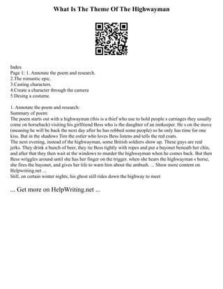 What Is The Theme Of The Highwayman
Index
Page 1: 1. Annotate the poem and research.
2.The romantic epic.
3.Casting characters.
4.Create a character through the camera
5.Desing a costume.
1. Annotate the poem and research:
Summary of poem:
The poem starts out with a highwayman (this is a thief who use to hold people s carriages they usually
come on horseback) visiting his girlfriend Bess who is the daughter of an innkeeper. He s on the move
(meaning he will be back the next day after he has robbed some people) so he only has time for one
kiss. But in the shadows Tim the ostler who loves Bess listens and tells the red coats.
The next evening, instead of the highwayman, some British soldiers show up. These guys are real
jerks. They drink a bunch of beer, they tie Bess tightly with ropes and put a bayonet beneath her chin,
and after that they then wait at the windows to murder the highwayman when he comes back. But then
Bess wriggles around until she has her finger on the trigger. when she hears the highwayman s horse,
she fires the bayonet, and gives her life to warn him about the ambush. ... Show more content on
Helpwriting.net ...
Still, on certain winter nights, his ghost still rides down the highway to meet
... Get more on HelpWriting.net ...
 