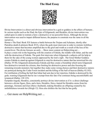 The Iliad Essay
Divine Intervention is a direct and obvious intervention by a god or goddess in the affairs of humans .
In various myths such as the Iliad, the Epic of Gilgamesh, and Herakles, divine intervention was
called upon in order to restrain a hero s destructive or too powerful forces. Although the divine
intervention was used to impair different heroes, the purpose to constrain was the same in all the
narratives.
Homer s The Iliad: Book XX features a battle between the Trojans and Achaians, shortly after
Patroklus death (Lattimore Book XVI), where the gods must intervene in order to restrain Achilleus
destructive nature that becomes amplified due to the grief and wrath as a result of the loss of his
cousin/lover. The divine foresaw an early ... Show more content on Helpwriting.net ...
It plays a main role in the beginning with the creation of Enkidu, the middle with Ishtar, and the end
with the destruction of Enkidu. The gods first intervene when Gilgamesh s subjects call for help to
them for the sake of the young women oppressed by the lord s right . The Great Mother Goddess
creates Enkidu to stand up against Gilgmesh to stop his destructive nature that has terrorized his city
(Dalley 39 50). Gilgamesh domesticates Enkidu and they create a friendship which turns Gilgamesh
less destructive towards his citizens, thus limiting his destructive power and also focusing the
remaining towards monsters; but together they make some wrong choices and their destructive natures
are portrayed during the Cedar Forest incident and the killing of the bull of heaven (Dalley 83,102).
For retribution of killing the bull that Ishtar had sent due to her rejection, Enkidu is destroyed by the
gods; warning Gilgamesh that he isn t exempt from this fate if he continues being uncontrollable and
tyrannical (Dalley 120 125).
Euripides tragedy, Herakles, consistently portrays divine intervention as if it s a direct challenge
between a divine figure, Hera, and a hero, Herakles. Hera s hatred for Herakles stems from his
parentage, Alcmene and Zues (Hera s husband), making Herakles an offspring created by his
unfaithfulness towards her (Sleigh 12). Hera also dislikes the fact that he has godly
... Get more on HelpWriting.net ...
 