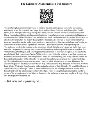 The Existence Of Antiheros In Don Draper s
The antihero phenomenon in television is one that has proven to spark a successful movement,
confirming it has the potential for a large, loyal audience base. Aristotle and philosopher, David
Hume, have been proven wrong, stating their belief that the antihero model would never succeed.
David Hume claimed these antiheros or in his terms, rough heroes would be unsuccessful because we
are displeased to find the limits of vice and virtue so much confounded and we are not able to bear an
affection for characters we plainly discover to be blameable. So why do so many serial narratives
centered on antiheros exist and why are audiences so attached to these types of characters? Antiheros
consists of television s most layered and intricate ... Show more content on Helpwriting.net ...
The audience needs to be invested in the emotional fate of that character. A driving factor that is an
essential component in creating a successful antihero character is the possibility of redemption. For
Walter White, Don Draper, and Tony Soprano the realization of their self deception is the key to the
possibility of their redemption: Walter White believes everything he is doing is justified by securing
his family s financial future, Don Draper can t admit his stolen identity, and Tony Soprano cannot be
honest about the nature of his lifestyle. For each of these characters at a level they understand their
self deception but at the same time they can t stand to admit what they ve become. However, the
audience hopes one day they will admit what they ve become and they ll redeem themselves. We have
hope Walter White and Tony Soprano will eventually get out of their lifestyle. We want Don Draper to
admit his identity. Although Dexter is aware of his deception, he still experiences an unease with
himself and with the relationships he has with others. There is a slight understanding that Dexter is
aware of the wrongfulness in his lifestyle that drives the audience to hope that maybe he ll stop killing
one day to protect those that he
... Get more on HelpWriting.net ...
 