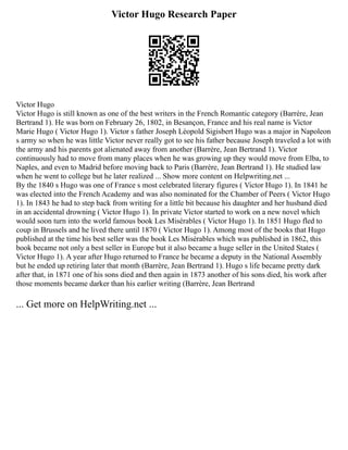 Victor Hugo Research Paper
Victor Hugo
Victor Hugo is still known as one of the best writers in the French Romantic category (Barrère, Jean
Bertrand 1). He was born on February 26, 1802, in Besançon, France and his real name is Victor
Marie Hugo ( Victor Hugo 1). Victor s father Joseph Lèopold Sigisbert Hugo was a major in Napoleon
s army so when he was little Victor never really got to see his father because Joseph traveled a lot with
the army and his parents got alienated away from another (Barrère, Jean Bertrand 1). Victor
continuously had to move from many places when he was growing up they would move from Elba, to
Naples, and even to Madrid before moving back to Paris (Barrère, Jean Bertrand 1). He studied law
when he went to college but he later realized ... Show more content on Helpwriting.net ...
By the 1840 s Hugo was one of France s most celebrated literary figures ( Victor Hugo 1). In 1841 he
was elected into the French Academy and was also nominated for the Chamber of Peers ( Victor Hugo
1). In 1843 he had to step back from writing for a little bit because his daughter and her husband died
in an accidental drowning ( Victor Hugo 1). In private Victor started to work on a new novel which
would soon turn into the world famous book Les Misérables ( Victor Hugo 1). In 1851 Hugo fled to
coup in Brussels and he lived there until 1870 ( Victor Hugo 1). Among most of the books that Hugo
published at the time his best seller was the book Les Misérables which was published in 1862, this
book became not only a best seller in Europe but it also became a huge seller in the United States (
Victor Hugo 1). A year after Hugo returned to France he became a deputy in the National Assembly
but he ended up retiring later that month (Barrère, Jean Bertrand 1). Hugo s life became pretty dark
after that, in 1871 one of his sons died and then again in 1873 another of his sons died, his work after
those moments became darker than his earlier writing (Barrère, Jean Bertrand
... Get more on HelpWriting.net ...
 