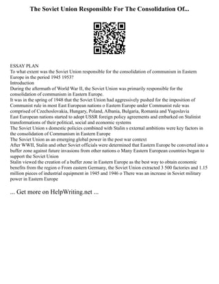 The Soviet Union Responsible For The Consolidation Of...
ESSAY PLAN
To what extent was the Soviet Union responsible for the consolidation of communism in Eastern
Europe in the period 1945 1953?
Introduction
During the aftermath of World War II, the Soviet Union was primarily responsible for the
consolidation of communism in Eastern Europe.
It was in the spring of 1948 that the Soviet Union had aggressively pushed for the imposition of
Communist rule in most East European nations o Eastern Europe under Communist rule was
comprised of Czechoslovakia, Hungary, Poland, Albania, Bulgaria, Romania and Yugoslavia
East European nations started to adopt USSR foreign policy agreements and embarked on Stalinist
transformations of their political, social and economic systems
The Soviet Union s domestic policies combined with Stalin s external ambitions were key factors in
the consolidation of Communism in Eastern Europe
The Soviet Union as an emerging global power in the post war context
After WWII, Stalin and other Soviet officials were determined that Eastern Europe be converted into a
buffer zone against future invasions from other nations o Many Eastern European countries began to
support the Soviet Union
Stalin viewed the creation of a buffer zone in Eastern Europe as the best way to obtain economic
benefits from the region o From eastern Germany, the Soviet Union extracted 3 500 factories and 1.15
million pieces of industrial equipment in 1945 and 1946 o There was an increase in Soviet military
power in Eastern Europe
... Get more on HelpWriting.net ...
 