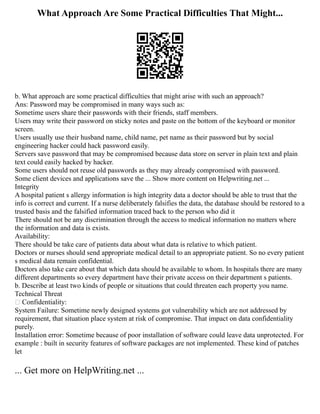 What Approach Are Some Practical Difficulties That Might...
b. What approach are some practical difficulties that might arise with such an approach?
Ans: Password may be compromised in many ways such as:
Sometime users share their passwords with their friends, staff members.
Users may write their password on sticky notes and paste on the bottom of the keyboard or monitor
screen.
Users usually use their husband name, child name, pet name as their password but by social
engineering hacker could hack password easily.
Servers save password that may be compromised because data store on server in plain text and plain
text could easily hacked by hacker.
Some users should not reuse old passwords as they may already compromised with password.
Some client devices and applications save the ... Show more content on Helpwriting.net ...
Integrity
A hospital patient s allergy information is high integrity data a doctor should be able to trust that the
info is correct and current. If a nurse deliberately falsifies the data, the database should be restored to a
trusted basis and the falsified information traced back to the person who did it
There should not be any discrimination through the access to medical information no matters where
the information and data is exists.
Availability:
There should be take care of patients data about what data is relative to which patient.
Doctors or nurses should send appropriate medical detail to an appropriate patient. So no every patient
s medical data remain confidential.
Doctors also take care about that which data should be available to whom. In hospitals there are many
different departments so every department have their private access on their department s patients.
b. Describe at least two kinds of people or situations that could threaten each property you name.
Technical Threat
 Confidentiality:
System Failure: Sometime newly designed systems got vulnerability which are not addressed by
requirement, that situation place system at risk of compromise. That impact on data confidentiality
purely.
Installation error: Sometime because of poor installation of software could leave data unprotected. For
example : built in security features of software packages are not implemented. These kind of patches
let
... Get more on HelpWriting.net ...
 