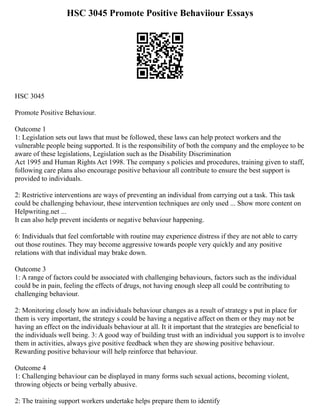 HSC 3045 Promote Positive Behaviiour Essays
HSC 3045
Promote Positive Behaviour.
Outcome 1
1: Legislation sets out laws that must be followed, these laws can help protect workers and the
vulnerable people being supported. It is the responsibility of both the company and the employee to be
aware of these legislations, Legislation such as the Disability Discrimination
Act 1995 and Human Rights Act 1998. The company s policies and procedures, training given to staff,
following care plans also encourage positive behaviour all contribute to ensure the best support is
provided to individuals.
2: Restrictive interventions are ways of preventing an individual from carrying out a task. This task
could be challenging behaviour, these intervention techniques are only used ... Show more content on
Helpwriting.net ...
It can also help prevent incidents or negative behaviour happening.
6: Individuals that feel comfortable with routine may experience distress if they are not able to carry
out those routines. They may become aggressive towards people very quickly and any positive
relations with that individual may brake down.
Outcome 3
1: A range of factors could be associated with challenging behaviours, factors such as the individual
could be in pain, feeling the effects of drugs, not having enough sleep all could be contributing to
challenging behaviour.
2: Monitoring closely how an individuals behaviour changes as a result of strategy s put in place for
them is very important, the strategy s could be having a negative affect on them or they may not be
having an effect on the individuals behaviour at all. It it important that the strategies are beneficial to
the individuals well being. 3: A good way of building trust with an individual you support is to involve
them in activities, always give positive feedback when they are showing positive behaviour.
Rewarding positive behaviour will help reinforce that behaviour.
Outcome 4
1: Challenging behaviour can be displayed in many forms such sexual actions, becoming violent,
throwing objects or being verbally abusive.
2: The training support workers undertake helps prepare them to identify
 