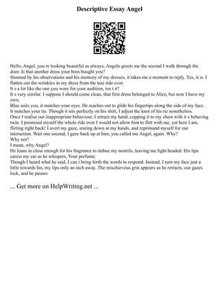Descriptive Essay Angel
Hello, Angel, you re looking beautiful as always, Angelo greets me the second I walk through the
door. Is that another dress your boss bought you?
Stunned by his observations and his memory of my dresses, it takes me a moment to reply. Yes, it is. I
flatten out the wrinkles in my dress from the taxi ride over.
It s a lot like the one you wore for your audition, isn t it?
It s very similar. I suppose I should come clean, that first dress belonged to Alice, but now I have my
own.
Blue suits you, it matches your eyes. He reaches out to glide his fingertips along the side of my face.
It matches your tie. Though it sits perfectly on his shirt, I adjust the knot of his tie nonetheless.
Once I realise our inappropriate behaviour, I retract my hand, cupping it to my chest with it s behaving
twin. I promised myself the whole ride over I would not allow him to flirt with me, yet here I am,
flirting right back! I avert my gaze, staring down at my hands, and reprimand myself for our
interaction. Wait one second, I gaze back up at him, you called me Angel, again. Why?
Why not?
I mean, why Angel?
He leans in close enough for his fragrance to imbue my nostrils, leaving me light headed. His lips
caress my ear as he whispers, Your perfume.
Though I heard what he said, I can t bring forth the words to respond. Instead, I turn my face just a
little towards his, my lips only an inch away. The mischievous grin appears as he retracts, our gazes
lock, and he pauses
... Get more on HelpWriting.net ...
 