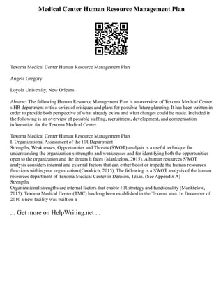 Medical Center Human Resource Management Plan
Texoma Medical Center Human Resource Management Plan
Angela Gregory
Loyola University, New Orleans
Abstract The following Human Resource Management Plan is an overview of Texoma Medical Center
s HR department with a series of critiques and plans for possible future planning. It has been written in
order to provide both perspective of what already exists and what changes could be made. Included in
the following is an overview of possible staffing, recruitment, development, and compensation
information for the Texoma Medical Center.
Texoma Medical Center Human Resource Management Plan
I. Organizational Assessment of the HR Department
Strengths, Weaknesses, Opportunities and Threats (SWOT) analysis is a useful technique for
understanding the organization s strengths and weaknesses and for identifying both the opportunities
open to the organization and the threats it faces (Manktelow, 2015). A human resources SWOT
analysis considers internal and external factors that can either boost or impede the human resources
functions within your organization (Goodrich, 2015). The following is a SWOT analysis of the human
resources department of Texoma Medical Center in Denison, Texas. (See Appendix A)
Strengths
Organizational strengths are internal factors that enable HR strategy and functionality (Manktelow,
2015). Texoma Medical Center (TMC) has long been established in the Texoma area. In December of
2010 a new facility was built on a
... Get more on HelpWriting.net ...
 