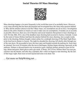 Social Theories Of Mass Shootings
Mass shootings happen a lot more frequently in the world than most of us probably know. However,
every mass shooting that has been documented and investigated have the same main question behind
it; Why did the attacker choose to do this? Many times, our assumptions are all we have. Investigation
analyses the entire situation as much as it can to make sure our assumptions, if needed, are as accurate
as possible. However, there are a lot of theories and social situations that pertain to mass shootings as
well. On July 20th, 2012, one of the deadliest mass shooting had occurred in Aurora, Colorado. A man
by the name of James Holmes had been the attacker behind this mass shooting. Just a couple weeks
prior to the shooting, Holmes bought a ticket online for a midnight showing of The Dark Night Rises
at the local movie theater in Aurora. The night he attended the showing, left shortly after through one
of the rear doors. He proceeded to leave the door open and headed towards the parking lot. Soon later,
he returned. Not even 20 minutes after the movie had begun, Holmes began shooting vigorously at the
audience. Holmes is dressed head to toe in protective gear a ballistic helmet, protective gear for his
legs, throat and groin, black gloves and a gas mask. (Library, 2017) First, Holmes threw two tear gas
canisters into the theater, and after they exploded, that s when we began to start shooting. By the end
of that tragic night, there were several injured and some even dead. Ten
... Get more on HelpWriting.net ...
 