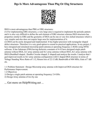 Dgs Is More Advantageous Than Pbg Or Ebg Structures
DGS is more advantageous than PBG or EBG structures:
(1) For implementing EBG structures, a very large area is required to implement the periodic pattern
and it is also very difficult to define the unit element of EBG structure whereas DGS structures has
properties similar to EBG and the geometry of DGS can be one or very few etched structures which is
very simpler and also does not require large area for implementation of it.
(2) DGS can be easily designed and implemented. It has higher precision with rectangular shaped
defect structures. Therefore it is very good option to extend its practical applications. In my project, I
have designed and simulated microstrip patch antenna at operating frequency 2.4GHz using HFSS
software .It has Substrate (FR4) having dielectric constants of 4.4.I have designed single patch
antenna without DGS, 2x1 array antenna and 4x1 array antenna without DGS ,4x1 array antenna with
DGS (Dumbbell shaped , Double Circular shaped, E shaped) and analyze the results. I analyze that I
god improved results in 4x1 array antenna configuration with E shaped DGS structure in terms of
Voltage Standing Wave Ratio of 1.12, Return loss of 22.12 dB, Bandwidth of 404 MHz, Gain of 7 dB
etc.
1.1 Problem Statement : Design Microstrip array antenna with Improved DGS structure for
Performance Improvement.
1.2 Objectives
1) Design a single patch antenna at operating frequency 2.4 GHz.
2) Design Array antenna of two by one
... Get more on HelpWriting.net ...
 