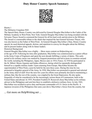 Duty Honor Country Speech Summary
Huerta 1
The Militaries Unspoken Will
The Speech Duty, Honor, Country was delivered by General Douglas MacArthur to the Cadets of the
Military Academy in West Point, New York. General Douglas MacArthur was being awarded with the
Sylvanus Thayer Award to commend the General for all his hard work and devotion to the Military.
The Award is a memorable tribute to the ideals that inspired the late General Sylvanus Thayer, who
was also known as the Father of West Point . In General Douglas MacArthur s Duty, Honor, Country
speech, he used rhetorical appeals, diction, and repetition to convey his thoughts about the Military
and its present leaders along with its future leaders.
Historical Background
General Douglas MacArthur was a highly ... Show more content on Helpwriting.net ...
at the age of 84. Following his time after graduation, MacArthur was commissioned as a junior officer
in the Army Corps of Engineers and spent the next decade fulfilling a variety of duties. This early
period in his military career was marked by frequent promotions and led to posts in countries around
the world, including the Philippines, Japan, Mexico and, in 1914, France. In 1918 he participated in
the St. Mihiel, Meuse Argonne and Sedan offensives, during which he repeatedly distinguished
himself as a capable military leader. Upon returning from Europe, MacArthur became the
superintendent of West Point, a post he held for the next three years. During this time he was
promoted to brigadier general of the Army. In 1930, MacArthur was promoted to general and selected
as the Army chief of staff. Over the next few years his efforts were primarily devoted to maintaining a
military that, like the rest of the country, was crippled by the Great Depression. He also spoke
frequently of what he considered to be the increasingly serious threat of Communism, both in the
United States and abroad. In 1935, President Franklin D. Roosevelt chose MacArthur as his military
adviser to the Philippines and sent him there to establish a defensive military force. In July 1941,
MacArthur was recalled to active duty and became commander of U.S. forces in the Pacific. A
Japanese invasion of the Philippines that same year drove MacArthur s forces from the country, but
... Get more on HelpWriting.net ...
 