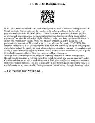 The Book Of Discipline Essay
In the United Methodist Church s The Book of Discipline, the book of procedure and legislation of the
United Methodist Church, states that the church is to be inclusive and that it should enable every
person to participate in its life (BOD ¶ 139). It further states that all persons with mental, physical,
developmental, neurological, and psychological conditions or disabilities are fully human and full
members of God s family, with a rightful place in church and society. In recognition of this status, the
church is to be in ministry with all people who have any special need and to enable their full
participation in its activities. The church is also to be an advocate for equality (BOD ¶ 162). This
statement of inclusivity of the disabled seeks to fulfill what both authors are setting out to accomplish;
the inclusion and call for equality for those who are disabled mentally or physically in both church and
society. It speaks to Reinders argument that the disabled are fully human no matter what, and it speaks
to Eiesland s argument of full ... Show more content on Helpwriting.net ...
Although these shortcomings are not altogether surprising; every model of God is metaphorical.
Beyond this, it is important to note that each of the models presented here focuses specifically on the
Christian tradition; we are still in need of imaginative theologians to reflect on images and metaphors
from other religious traditions. This also is an insight we gain from reflection on disability, there is so
much diversity that we must attend to, finding commonalities while also valuing the beauty of radical
... Get more on HelpWriting.net ...
 
