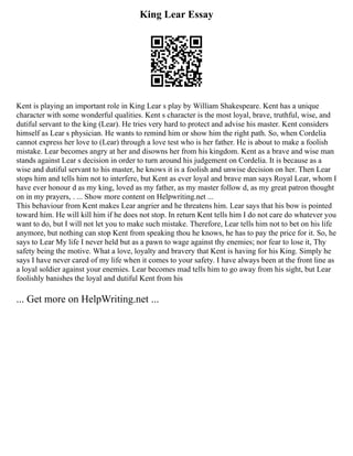 King Lear Essay
Kent is playing an important role in King Lear s play by William Shakespeare. Kent has a unique
character with some wonderful qualities. Kent s character is the most loyal, brave, truthful, wise, and
dutiful servant to the king (Lear). He tries very hard to protect and advise his master. Kent considers
himself as Lear s physician. He wants to remind him or show him the right path. So, when Cordelia
cannot express her love to (Lear) through a love test who is her father. He is about to make a foolish
mistake. Lear becomes angry at her and disowns her from his kingdom. Kent as a brave and wise man
stands against Lear s decision in order to turn around his judgement on Cordelia. It is because as a
wise and dutiful servant to his master, he knows it is a foolish and unwise decision on her. Then Lear
stops him and tells him not to interfere, but Kent as ever loyal and brave man says Royal Lear, whom I
have ever honour d as my king, loved as my father, as my master follow d, as my great patron thought
on in my prayers, . ... Show more content on Helpwriting.net ...
This behaviour from Kent makes Lear angrier and he threatens him. Lear says that his bow is pointed
toward him. He will kill him if he does not stop. In return Kent tells him I do not care do whatever you
want to do, but I will not let you to make such mistake. Therefore, Lear tells him not to bet on his life
anymore, but nothing can stop Kent from speaking thou he knows, he has to pay the price for it. So, he
says to Lear My life I never held but as a pawn to wage against thy enemies; nor fear to lose it, Thy
safety being the motive. What a love, loyalty and bravery that Kent is having for his King. Simply he
says I have never cared of my life when it comes to your safety. I have always been at the front line as
a loyal soldier against your enemies. Lear becomes mad tells him to go away from his sight, but Lear
foolishly banishes the loyal and dutiful Kent from his
... Get more on HelpWriting.net ...
 