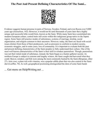 The Past And Present Defining Characteristics Of The Sami...
Evidence suggests human presense in parts of Norway, Sweden, Finland, and even Russia over 9,000
years ago (Joessefson, 142). However, it would not be until thousands of years later that a highly
unique and successful tribe would form, known as the Sami. While many Sami have assimilated into
modern European culture, central traits still exists within this indigiouns group native to the Sapmi
region. Some Sami still practice modes of subsistence, systems of marriage, kinship, social
organization, and religion common to their ancestors. However, today, the Sami are faced with social
issues distinct from those of their predesesors, such as pressures to conform to modern society,
economic struggles, and in some cases, loss of community. It is important to evaluate both the past
and present defining characteristics of the Sami peoples to fully understand their culture. One of the
most well known characterisitics of the Sami is their skill in reindeer pastoralism. Though, pastoralism
was not their initial mode of substiance, instead, the Sami began as a hunter gatherer society. As
northern Europe is subject to extreme and lengthy winters, the Sami caught and harvested what they
could. Beaver, reindeer, and fish were among the most commonly hunted by the Sami (Bergman, other
27). Artic rose, a plant rich with vitamins, was a popular edible plant that was also central to the Sami
diet (Loeffler, 70). As well, geographical positioning distinguished the diets of some Sami bands
... Get more on HelpWriting.net ...
 