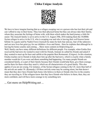 Chika Unigue Analysis
We have to leave imagine hearing that as a refugee escaping war or a person who has lost their job and
can t afford to stay in their home. They lose their physical home but they can always take their family,
whom they associate the feelings of home with, with them which makes the hard journey a little bit
easier. The Jouiyeh family is set to arrive to the U.S. August 29th, 2016 making them the 10,000th
Syrian refugee to arrive in the U.S. who is escaping war and who is leaving their well known home
behind. In a quote said by Nadim Fawzi Jouriyeh he states he feels fear and joy, fear of the unknown
and our new lives but great joy for our children s lives and future . Here he explains that although he is
leaving his home country and coming ... Show more content on Helpwriting.net ...
Well, family can have many different definitions for different people. For example, when Emika first
received the bad news he wanted to meet with his friends, Instead, he called his friends and asked if
they wanted to meet up for beer and catfish at the popular Best Restaurant. (Unigwe). In this situation,
Emeka reaches out to friends to help cheer him up after the bad news, which is exactly what a family
member would do if you were sad about something bad happening. For many people friends are
considered family, or a part of their family because their friends would help them, give them courage,
and be there for them when they need it, which are all characteristics of a good family. This also
applies if you are are young. For instance, of the Syrian refugees coming to the US. more than half of
the arrivals are under 18. (Kennedy). Of these arrivals some may be coming alone, but that doesn t
mean that they don t have friends back home who believe in them or friends who live in the country
they are traveling to. If the refugees know that they have friends who believe in them, then, they are
more confident, and will have more courage to try something new
... Get more on HelpWriting.net ...
 