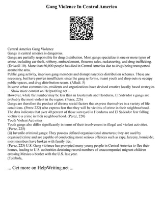 Gang Violence In Central America
Central America Gang Violence
Gangs in central america is dangerous.
Gangs are partially responsible for drug distribution. Most gangs specialize in one or more types of
crime, including car theft, robbery, embezzlement, firearms sales, racketeering, and drug trafficking.
(Driscoll 10). More than 60,000 people has died in Central America due to drugs being transported
around the area.
Public gang activity, imprison gang members and disrupt narcotics distribution schemes. These are
necessary, but have proven insufficient since the gang re forms, truant youth and drop outs re occupy
public spaces, and drug distribution recurs. (Alladi. 5)
In some urban communities, residents and organizations have devised creative locally based strategies
... Show more content on Helpwriting.net ...
However, while the number may be less than in Guatemala and Honduras, El Salvador s gangs are
probably the most violent in the region. (Perez, 226)
Gangs are therefore the product of diverse social factors that express themselves in a variety of life
conditions. (Perez 222) who express fear that they will be victims of crime in their neighbourhood.
The data indicates that over 40 percent of those surveyed in Honduras and El Salvador fear falling
victim to a crime in their neighbourhood. (Perez, 220)
Youth Violent Activities
Youth gangs also differ significantly in terms of their involvement in illegal and violent activities.
(Perez, 225)
(ii) Juvenile criminal gangs: They possess defined organisational structures; they are used by
organised crime and are capable of conducting more serious offences such as rape, larceny, homicide;
most members have broken with family ties.
(Perez, 225) U.S. Gang violence has prompted many young people in Central America to flee their
homes, leading to U.S. authorities detaining record numbers of unaccompanied migrant children
crossing Mexico s border with the U.S. last year.
(Tombola,
... Get more on HelpWriting.net ...
 