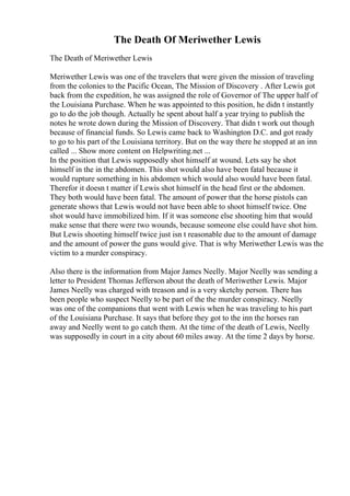 The Death Of Meriwether Lewis
The Death of Meriwether Lewis
Meriwether Lewis was one of the travelers that were given the mission of traveling
from the colonies to the Pacific Ocean, The Mission of Discovery . After Lewis got
back from the expedition, he was assigned the role of Governor of The upper half of
the Louisiana Purchase. When he was appointed to this position, he didn t instantly
go to do the job though. Actually he spent about half a year trying to publish the
notes he wrote down during the Mission of Discovery. That didn t work out though
because of financial funds. So Lewis came back to Washington D.C. and got ready
to go to his part of the Louisiana territory. But on the way there he stopped at an inn
called ... Show more content on Helpwriting.net ...
In the position that Lewis supposedly shot himself at wound. Lets say he shot
himself in the in the abdomen. This shot would also have been fatal because it
would rupture something in his abdomen which would also would have been fatal.
Therefor it doesn t matter if Lewis shot himself in the head first or the abdomen.
They both would have been fatal. The amount of power that the horse pistols can
generate shows that Lewis would not have been able to shoot himself twice. One
shot would have immobilized him. If it was someone else shooting him that would
make sense that there were two wounds, because someone else could have shot him.
But Lewis shooting himself twice just isn t reasonable due to the amount of damage
and the amount of power the guns would give. That is why Meriwether Lewis was the
victim to a murder conspiracy.
Also there is the information from Major James Neelly. Major Neelly was sending a
letter to President Thomas Jefferson about the death of Meriwether Lewis. Major
James Neelly was charged with treason and is a very sketchy person. There has
been people who suspect Neelly to be part of the the murder conspiracy. Neelly
was one of the companions that went with Lewis when he was traveling to his part
of the Louisiana Purchase. It says that before they got to the inn the horses ran
away and Neelly went to go catch them. At the time of the death of Lewis, Neelly
was supposedly in court in a city about 60 miles away. At the time 2 days by horse.
 