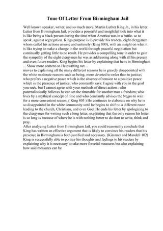 Tone Of Letter From Birmingham Jail
Well known speaker, writer, and so much more, Martin Luther King Jr., in his letter,
Letter from Birmingham Jail, provides a powerful and insightful look into what it
is like being a black person during the time when America was in a battle, so to
speak, against segregation. Kings purpose is to provide his readers, eight clergymen
whom called his actions unwise and untimely (King 800), with an insight on what it
is like trying to make a change in the world through peaceful negotiation but
continually getting little to no result. He provides a compelling tone in order to gain
the sympathy of the eight clergymen he was as addressing along with all his present
and even future readers. King begins his letter by explaining that he is in Birmingham
... Show more content on Helpwriting.net ...
moves to explaining all the many different reasons he is gravely disappointed with
the white moderate reasons such as being, more devoted to order than to justice;
who prefers a negative peace which is the absence of tension to a positive peace
which is the presence of justice; who constantly says: I agree with you in the goal
you seek, but I cannot agree with your methods of direct action ; who
paternalistically believes he can set the timetable for another man s freedom; who
lives by a mythical concept of time and who constantly advises the Negro to wait
for a more convenient season. ( King 805 ) He continues to elaborate on why he is
so disappointed in the white community until he begins to shift to a different route
leading to the church, Christians, and even God. He ends his letter by apologizing to
the clergymen for writing such a long letter, explaining that the only reason his letter
is so long is because of where he is with nothing better to do than to write, think and
pray.
After analyzing Letter from Birmingham Jail, you could reasonably conclude that
King has written an effective argument that is likely to convince his readers that his
presence in Birmingham is both justified and necessary. (Kirszner and Mandell 102)
King is successfully able to portray his thoughts and feelings to his readers by
explaining why it is necessary to take more forceful measures but also explaining
how said measures can be
 