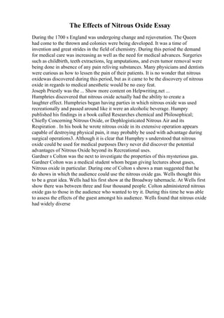 The Effects of Nitrous Oxide Essay
During the 1700 s England was undergoing change and rejuvenation. The Queen
had come to the thrown and colonies were being developed. It was a time of
invention and great strides in the field of chemistry. During this period the demand
for medical care was increasing as well as the need for medical advances. Surgeries
such as childbirth, teeth extractions, leg amputations, and even tumor removal were
being done in absence of any pain reliving substances. Many physicians and dentists
were curious as how to lessen the pain of their patients. It is no wonder that nitrous
oxidewas discovered during this period, but as it came to be the discovery of nitrous
oxide in regards to medical anesthetic would be no easy feat.
Joseph Priestly was the ... Show more content on Helpwriting.net ...
Humphries discovered that nitrous oxide actually had the ability to create a
laughter effect. Humphries began having parties in which nitrous oxide was used
recreationally and passed around like it were an alcoholic beverage. Humpry
published his findings in a book called Researches chemical and Philosophical;
Chiefly Concerning Nitrous Oxide, or Dephlogisticated Nitrous Air and its
Respiration . In his book he wrote nitrous oxide in its extensive operation appears
capable of destroying physical pain, it may probably be used with advantage during
surgical operations3. Although it is clear that Humphry s understood that nitrous
oxide could be used for medical purposes Davy never did discover the potential
advantages of Nitrous Oxide beyond its Recreational uses.
Gardner s Colton was the next to investigate the properties of this mysterious gas.
Gardner Colton was a medical student whom began giving lectures about gases,
Nitrous oxide in particular. During one of Colton s shows a man suggested that he
do shows in which the audience could use the nitrous oxide gas. Wells thought this
to be a great idea. Wells had his first show at the Broadway tabernacle. At Wells first
show there was between three and four thousand people. Colton administered nitrous
oxide gas to those in the audience who wanted to try it. During this time he was able
to assess the effects of the guest amongst his audience. Wells found that nitrous oxide
had widely diverse
 