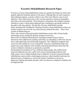 Executive Rehabilitation Research Paper
Executive or luxury drug rehabilitation centers are quickly becoming one of the most
popular addiction treatment options in the nation. Although they are more expensive
than traditional options, executive rehab is one of the most effective ways to treat
addiction. Their effectiveness lies in the way they generate a luxurious atmosphere
that relaxes the mind and body. That relaxation is integrated with multiple treatment
methods to create a whole person approach that is designed to get people started on
the path to life long sobriety. The benefits of luxury rehabilitation include:
Quiet, Secluded and Confidential Treatment Executive drug rehabilitation centers are
usually located in an out of the way areas that give patients the quiet ... Show more
content on Helpwriting.net ...
That s why executive drug and alcohol rehabilitation centers offer 24 hour health
monitoring services during the delicate moments of recovery.
State of the Art Medical Detoxification Techniques People trying to relieve
themselves from addiction by quitting cold turkey are attempting a noble feat, but one
that is often physically and emotionally dangerous. The withdrawal symptoms that
come from this method are severe and painful. Executive rehabilitation helps ease
people away from addiction with carefully monitored detoxification that clears the
system of addictive substances as painlessly as possible.
Psychological Examination of Your Addiction Many people who suffered from
long term addiction also have suffer from a form of psychological distress that
helps create a never ending feedback loop of addiction. Executive drug and alcohol
rehabilitation centers utilize a dual diagnosis process, which identifies and treats the
physical causes of addiction as well as the mental. Conditions as diverse as
depression, bipolar personality disorder, and even obsessive compulsive mindsets can
be diagnosed and
 