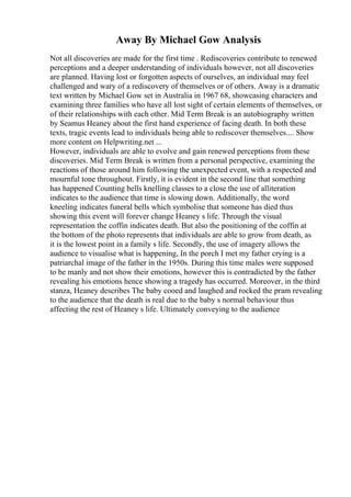 Away By Michael Gow Analysis
Not all discoveries are made for the first time . Rediscoveries contribute to renewed
perceptions and a deeper understanding of individuals however, not all discoveries
are planned. Having lost or forgotten aspects of ourselves, an individual may feel
challenged and wary of a rediscovery of themselves or of others. Away is a dramatic
text written by Michael Gow set in Australia in 1967 68, showcasing characters and
examining three families who have all lost sight of certain elements of themselves, or
of their relationships with each other. Mid Term Break is an autobiography written
by Seamus Heaney about the first hand experience of facing death. In both these
texts, tragic events lead to individuals being able to rediscover themselves.... Show
more content on Helpwriting.net ...
However, individuals are able to evolve and gain renewed perceptions from these
discoveries. Mid Term Break is written from a personal perspective, examining the
reactions of those around him following the unexpected event, with a respected and
mournful tone throughout. Firstly, it is evident in the second line that something
has happened Counting bells knelling classes to a close the use of alliteration
indicates to the audience that time is slowing down. Additionally, the word
kneeling indicates funeral bells which symbolise that someone has died thus
showing this event will forever change Heaney s life. Through the visual
representation the coffin indicates death. But also the positioning of the coffin at
the bottom of the photo represents that individuals are able to grow from death, as
it is the lowest point in a family s life. Secondly, the use of imagery allows the
audience to visualise what is happening, In the porch I met my father crying is a
patriarchal image of the father in the 1950s. During this time males were supposed
to be manly and not show their emotions, however this is contradicted by the father
revealing his emotions hence showing a tragedy has occurred. Moreover, in the third
stanza, Heaney describes The baby cooed and laughed and rocked the pram revealing
to the audience that the death is real due to the baby s normal behaviour thus
affecting the rest of Heaney s life. Ultimately conveying to the audience
 