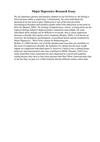 Major Depressive Research Essay
We all experience gloomy and hopeless chapters in our life however, the feeling is
brief and pass within a couple days. Unfortunately, for some individuals the
gloominess do not seem to pass. Depression is one of the most prevalent
psychological disorders and countless people suffer from depression at one point in
their life (Beattie, 2005). The feelings of hopelessness, sorrow, or being alone are the
topmost feelings linked to depressionand is sometimes unavoidable, for some
individuals these feelings can be difficult to overcome, thus is where depression
becomes a disorder that requires active treatment (Beattie, 2005). I will discuss an
overview, the biological, psychological, sociocultural factors and the treatment for
Major Depressive... Show more content on Helpwriting.net ...
Beattie, G. (2005) dictates, out of all the interpersonal cases that can contribute on
the onset of a depressive disorder, the ambiance of a family has the most weight
impact on a depressed individual (para.3). However, I believe one s cultural group
behaviors and characteristics also may contribute to MDD. Okazaki, (1997) case
study found that Asian Americans are more depressed in a social and academic
setting because they have to face more pressure than their White American peers due
to the fact they are part of a visible minority that has different culture values than
 