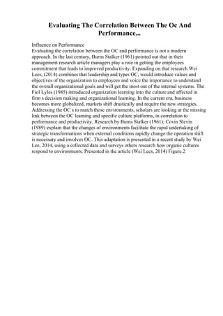 Evaluating The Correlation Between The Oc And
Performance...
Influence on Performance
Evaluating the correlation between the OC and performance is not a modern
approach. In the last century, Burns Stalker (1961) pointed out that in their
management research article managers play a role in getting the employees
commitment that leads to improved productivity. Expanding on that research Wei
Lees, (2014) combines that leadership and types OC, would introduce values and
objectives of the organization to employees and voice the importance to understand
the overall organizational goals and will get the most out of the internal systems. The
Fiol Lyles (1985) introduced organization learning into the culture and affected in
firm s decision making and organizational learning. In the current era, business
becomes more globalized, markets shift drastically and require the new strategies.
Addressing the OC s to match those environments, scholars are looking at the missing
link between the OC learning and specific culture platforms, in correlation to
performance and productivity. Research by Burns Stalker (1961); Covin Slevin
(1989) explain that the changes of environments facilitate the rapid undertaking of
strategic transformations when external conditions rapidly change the operation shift
is necessary and involves OC. This adaptation is presented in a recent study by Wei
Lee, 2014, using a collected data and surveys others research how organic cultures
respond to environments. Presented in the article (Wei Lees, 2014) Figure.2
 