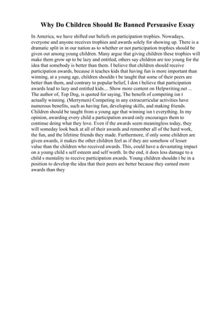 Why Do Children Should Be Banned Persuasive Essay
In America, we have shifted our beliefs on participation trophies. Nowadays,
everyone and anyone receives trophies and awards solely for showing up. There is a
dramatic split in in our nation as to whether or not participation trophies should be
given out among young children. Many argue that giving children these trophies will
make them grow up to be lazy and entitled, others say children are too young for the
idea that somebody is better than them. I believe that children should receive
participation awards, because it teaches kids that having fun is more important than
winning, at a young age, children shouldn t be taught that some of their peers are
better than them, and contrary to popular belief, I don t believe that participation
awards lead to lazy and entitled kids.... Show more content on Helpwriting.net ...
The author of, Top Dog, is quoted for saying, The benefit of competing isn t
actually winning. (Merrymen) Competing in any extracurricular activities have
numerous benefits, such as having fun, developing skills, and making friends.
Children should be taught from a young age that winning isn t everything. In my
opinion, awarding every child a participation award only encourages them to
continue doing what they love. Even if the awards seem meaningless today, they
will someday look back at all of their awards and remember all of the hard work,
the fun, and the lifetime friends they made. Furthermore, if only some children are
given awards, it makes the other children feel as if they are somehow of lesser
value than the children who received awards. This, could have a devastating impact
on a young child s self esteem and self worth. In the end, it does less damage to a
child s mentality to receive participation awards. Young children shouldn t be in a
position to develop the idea that their peers are better because they earned more
awards than they
 