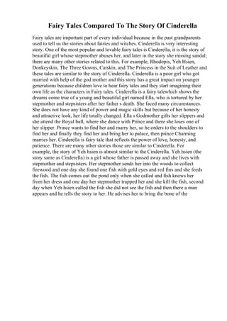Fairy Tales Compared To The Story Of Cinderella
Fairy tales are important part of every individual because in the past grandparents
used to tell us the stories about fairies and witches. Cinderella is very interesting
story. One of the most popular and lovable fairy tales is Cinderella, it is the story of
beautiful girl whose stepmother abuses her, and later in the story she missing sandal;
there are many other stories related to this. For example, Rhodopis, Yeh Hsien,
Donkeyskin, The Three Gowns, Catskin, and The Princess in the Suit of Leather and
these tales are similar to the story of Cinderella. Cinderella is a poor girl who got
married with help of the god mother and this story has a great impact on younger
generations because children love to hear fairy tales and they start imagining their
own life as the characters in Fairy tales. Cinderella is a fairy talewhich shows the
dreams come true of a young and beautiful girl named Ella, who is tortured by her
stepmother and stepsisters after her father s death. She faced many circumstances.
She does not have any kind of power and magic skills but because of her honesty
and attractive look, her life totally changed. Ella s Godmother gifts her slippers and
she attend the Royal ball, where she dance with Prince and there she loses one of
her slipper. Prince wants to find her and marry her, so he orders to the shoulders to
find her and finally they find her and bring her to palace, then prince Charming
marries her. Cinderella is fairy tale that reflects the power of love, honesty, and
patience. There are many other stories those are similar to Cinderella. For
example, the story of Yeh hsien is almost similar to the Cinderella. Yeh hsien (the
story same as Cinderella) is a girl whose father is passed away and she lives with
stepmother and stepsisters. Her stepmother sends her into the woods to collect
firewood and one day she found one fish with gold eyes and red fins and she feeds
the fish. The fish comes out the pond only when she called and fish knows her
from her dress and one day her stepmother trapped her and she kill the fish, second
day when Yeh hsien called the fish she did not see the fish and then there a man
appears and he tells the story to her. He advises her to bring the bone of the
 