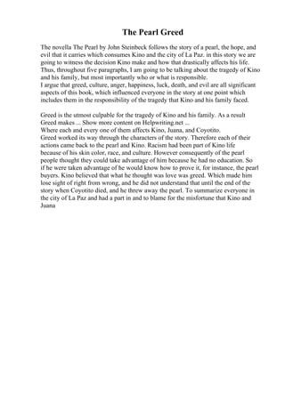 The Pearl Greed
The novella The Pearl by John Steinbeck follows the story of a pearl, the hope, and
evil that it carries which consumes Kino and the city of La Paz. in this story we are
going to witness the decision Kino make and how that drastically affects his life.
Thus, throughout five paragraphs, I am going to be talking about the tragedy of Kino
and his family, but most importantly who or what is responsible.
I argue that greed, culture, anger, happiness, luck, death, and evil are all significant
aspects of this book, which influenced everyone in the story at one point which
includes them in the responsibility of the tragedy that Kino and his family faced.
Greed is the utmost culpable for the tragedy of Kino and his family. As a result
Greed makes ... Show more content on Helpwriting.net ...
Where each and every one of them affects Kino, Juana, and Coyotito.
Greed worked its way through the characters of the story. Therefore each of their
actions came back to the pearl and Kino. Racism had been part of Kino life
because of his skin color, race, and culture. However consequently of the pearl
people thought they could take advantage of him because he had no education. So
if he were taken advantage of he would know how to prove it, for instance, the pearl
buyers. Kino believed that what he thought was love was greed. Which made him
lose sight of right from wrong, and he did not understand that until the end of the
story when Coyotito died, and he threw away the pearl. To summarize everyone in
the city of La Paz and had a part in and to blame for the misfortune that Kino and
Juana
 