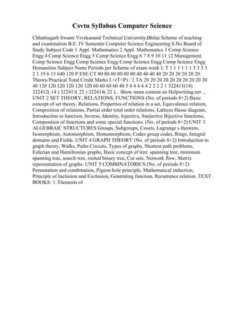 Csvtu Syllabus Computer Science
Chhattisgarh Swami Vivekanand Technical University,Bhilai Scheme of teaching
and examination B.E. IV Semester Computer Science Engineering S.No Board of
Study Subject Code 1 Appl. Mathematics 2 Appl. Mathematics 3 Comp Science
Engg 4 Comp Science Engg 5 Comp Science Engg 6 7 8 9 10 11 12 Management
Comp Science Engg Comp Science Engg Comp Science Engg Comp Science Engg
Humanities Subject Name Periods per Scheme of exam week L T 1 1 1 1 1 1 3 3 3 3
2 1 19 6 15 640 120 P ESE CT 80 80 80 80 80 80 40 40 40 40 20 20 20 20 20 20
Theory/Practical Total Credit Marks L+(T+P) / 2 TA 20 20 20 20 20 20 20 20 20 20
40 120 120 120 120 120 120 60 60 60 60 40 5 4 4 4 4 4 2 2 2 2 1 322411(14)
322412( 14 ) 322413( 22 ) 322414( 22 )... Show more content on Helpwriting.net ...
UNIT 2 SET THEORY, RELATIONS, FUNCTIONS (No. of periods 8+2) Basic
concept of set theory, Relations, Properties of relation in a set, Equivalence relation,
Composition of relations, Partial order total order relations, Lattices Hasse diagram,
Introduction to function, Inverse, Identity, Injective, Surjective Bijective functions,
Composition of functions and some special functions. (No. of periods 8+2) UNIT 3
ALGEBRAIC STRUCTURES Groups, Subgroups, Cosets, Lagrange s theorem,
Isomorphism, Automorphism, Homomorphism, Codes group codes, Rings, Integral
domains and Fields. UNIT 4 GRAPH THEORY (No. of periods 8+2) Introduction to
graph theory, Walks, Paths Circuits, Types of graphs, Shortest path problems,
Eulerian and Hamiltonian graphs, Basic concept of tree: spanning tree, minimum
spanning tree, search tree, rooted binary tree, Cut sets, Network flow, Matrix
representation of graphs. UNIT 5 COMBINATORICS (No. of periods 8+2)
Permutation and combination, Pigeon hole principle, Mathematical induction,
Principle of Inclusion and Exclusion, Generating function, Recurrence relation. TEXT
BOOKS: 1. Elements of
 