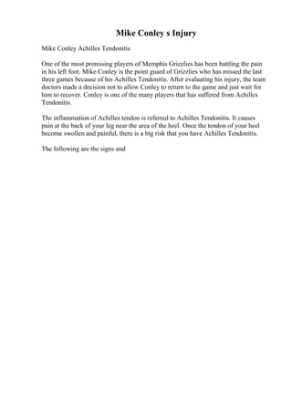 Mike Conley s Injury
Mike Conley Achilles Tendonitis
One of the most promising players of Memphis Grizzlies has been battling the pain
in his left foot. Mike Conley is the point guard of Grizzlies who has missed the last
three games because of his Achilles Tendonitis. After evaluating his injury, the team
doctors made a decision not to allow Conley to return to the game and just wait for
him to recover. Conley is one of the many players that has suffered from Achilles
Tendonitis.
The inflammation of Achilles tendon is referred to Achilles Tendonitis. It causes
pain at the back of your leg near the area of the heel. Once the tendon of your heel
become swollen and painful, there is a big risk that you have Achilles Tendonitis.
The following are the signs and
 