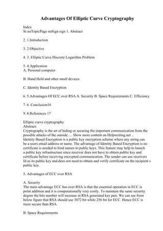 Advantages Of Elliptic Curve Cryptography
Index
Sr.noTopicPage noSign sign 1. Abstract
2. 1.Introduction
3. 2.Objective
4. 3. Elliptic Curve Discrete Logarithm Problem
5. 4.Application
A. Personal computer
B. Hand Held and other small devices
C. Identity Based Encryption
6. 5.Advantages Of ECC over RSA A. Security B. Space Requirements C. Efficiency
7. 6. Conclusion16
9. 8.References 17
Elliptic curve cryptography
Abstract:
Cryptography is the art of hiding or securing the important communication from the
possible attacks of the outside. ... Show more content on Helpwriting.net ...
Identity Based Encryption is a public key encryption scheme where any string can
be a users email address or name. The advantage of Identity Based Encryption is no
certificate is needed to bind names to public keys. This feature may help to launch
a public key infrastructure since receiver does not have to obtain public key and
certificate before receiving encrypted communication. The sender can use receivers
Id as its public key and does not need to obtain and verify certificate on the recipient s
public key.
5. Advantages of ECC over RSA
A. Security
The main advantage ECC has over RSA is that the essential operation in ECC is
point addition and it is computationally very costly. To maintain the same security
degree the bits number will increase in RSA generated key pair. We can see from
below figure that RSA should use 3072 bit while 256 bit for ECC. Hence ECC is
more secure than RSA.
B. Space Requirements
 
