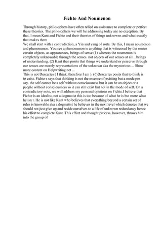 Fichte And Noumenon
Through history, philosophers have often relied on assistance to complete or perfect
these theories. The philosophers we will be addressing today are no exception. By
that, I mean Kant and Fichte and their theories of things unknowns and what exactly
that makes them
We shall start with a contradiction, a Yin and yang of sorts. By this, I mean noumenon
and phenomenon. You see a phenomenon is anything that is witnessed by the senses
certain objects, as appearances, beings of sense (1) whereas the noumenon is
completely unknowable through the senses. not objects of our senses at all ...beings
of understanding. (2) Kant then posits that things we understand or perceive through
our senses are merely representations of the unknown aka the mysterious ... Show
more content on Helpwriting.net ...
This is not Descartes ( I think, therefore I am ). (6)Descartes posits that to think is
to exist. Fichte s says that thinking is not the essence of existing but a mode per
say. the self cannot be a self without consciousness but it can be an object or a
people without consciousness so it can still exist but not in the mode of self. On a
contradictory note, we will address my personal opinions on Fichte.I believe that
Fichte is an idealist, not a dogmatist this is too because of what he is but more what
he isn t. He is not like Kant who believes that everything beyond a certain set of
rules is knowable aka a dogmatist he believes in the next level which denotes that we
should not just give up and reside ourselves to a life of unknown redundancy hence
his effort to complete Kant. This effort and thought process, however, throws him
into the group of
 