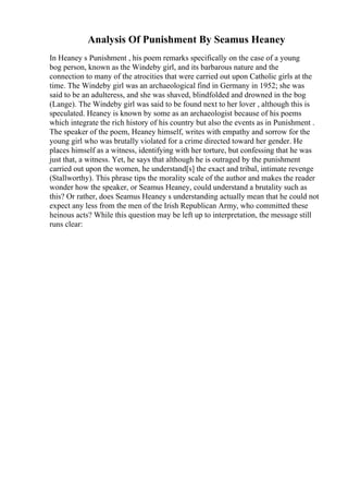 Analysis Of Punishment By Seamus Heaney
In Heaney s Punishment , his poem remarks specifically on the case of a young
bog person, known as the Windeby girl, and its barbarous nature and the
connection to many of the atrocities that were carried out upon Catholic girls at the
time. The Windeby girl was an archaeological find in Germany in 1952; she was
said to be an adulteress, and she was shaved, blindfolded and drowned in the bog
(Lange). The Windeby girl was said to be found next to her lover , although this is
speculated. Heaney is known by some as an archaeologist because of his poems
which integrate the rich history of his country but also the events as in Punishment .
The speaker of the poem, Heaney himself, writes with empathy and sorrow for the
young girl who was brutally violated for a crime directed toward her gender. He
places himself as a witness, identifying with her torture, but confessing that he was
just that, a witness. Yet, he says that although he is outraged by the punishment
carried out upon the women, he understand[s] the exact and tribal, intimate revenge
(Stallworthy). This phrase tips the morality scale of the author and makes the reader
wonder how the speaker, or Seamus Heaney, could understand a brutality such as
this? Or rather, does Seamus Heaney s understanding actually mean that he could not
expect any less from the men of the Irish Republican Army, who committed these
heinous acts? While this question may be left up to interpretation, the message still
runs clear:
 