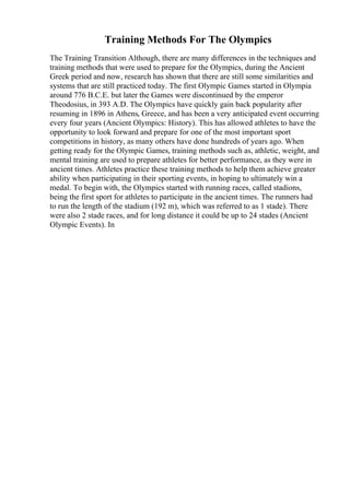 Training Methods For The Olympics
The Training Transition Although, there are many differences in the techniques and
training methods that were used to prepare for the Olympics, during the Ancient
Greek period and now, research has shown that there are still some similarities and
systems that are still practiced today. The first Olympic Games started in Olympia
around 776 B.C.E. but later the Games were discontinued by the emperor
Theodosius, in 393 A.D. The Olympics have quickly gain back popularity after
resuming in 1896 in Athens, Greece, and has been a very anticipated event occurring
every four years (Ancient Olympics: History). This has allowed athletes to have the
opportunity to look forward and prepare for one of the most important sport
competitions in history, as many others have done hundreds of years ago. When
getting ready for the Olympic Games, training methods such as, athletic, weight, and
mental training are used to prepare athletes for better performance, as they were in
ancient times. Athletes practice these training methods to help them achieve greater
ability when participating in their sporting events, in hoping to ultimately win a
medal. To begin with, the Olympics started with running races, called stadions,
being the first sport for athletes to participate in the ancient times. The runners had
to run the length of the stadium (192 m), which was referred to as 1 stade). There
were also 2 stade races, and for long distance it could be up to 24 stades (Ancient
Olympic Events). In
 