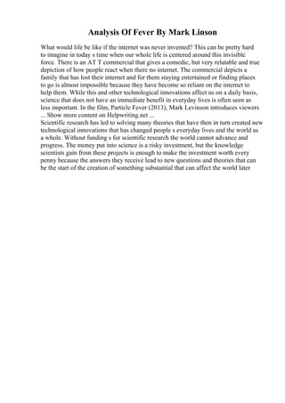 Analysis Of Fever By Mark Linson
What would life be like if the internet was never invented? This can be pretty hard
to imagine in today s time when our whole life is centered around this invisible
force. There is an AT T commercial that gives a comedic, but very relatable and true
depiction of how people react when there no internet. The commercial depicts a
family that has lost their internet and for them staying entertained or finding places
to go is almost impossible because they have become so reliant on the internet to
help them. While this and other technological innovations affect us on a daily basis,
science that does not have an immediate benefit in everyday lives is often seen as
less important. In the film, Particle Fever (2013), Mark Levinson introduces viewers
... Show more content on Helpwriting.net ...
Scientific research has led to solving many theories that have then in turn created new
technological innovations that has changed people s everyday lives and the world as
a whole. Without funding s for scientific research the world cannot advance and
progress. The money put into science is a risky investment, but the knowledge
scientists gain from these projects is enough to make the investment worth every
penny because the answers they receive lead to new questions and theories that can
be the start of the creation of something substantial that can affect the world later
 