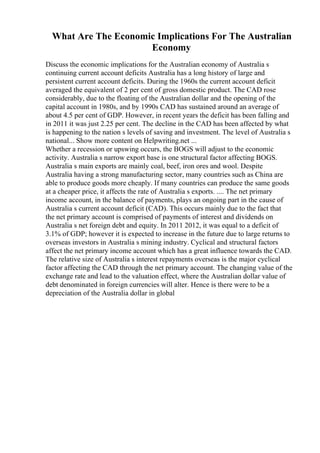 What Are The Economic Implications For The Australian
Economy
Discuss the economic implications for the Australian economy of Australia s
continuing current account deficits Australia has a long history of large and
persistent current account deficits. During the 1960s the current account deficit
averaged the equivalent of 2 per cent of gross domestic product. The CAD rose
considerably, due to the floating of the Australian dollar and the opening of the
capital account in 1980s, and by 1990s CAD has sustained around an average of
about 4.5 per cent of GDP. However, in recent years the deficit has been falling and
in 2011 it was just 2.25 per cent. The decline in the CAD has been affected by what
is happening to the nation s levels of saving and investment. The level of Australia s
national... Show more content on Helpwriting.net ...
Whether a recession or upswing occurs, the BOGS will adjust to the economic
activity. Australia s narrow export base is one structural factor affecting BOGS.
Australia s main exports are mainly coal, beef, iron ores and wool. Despite
Australia having a strong manufacturing sector, many countries such as China are
able to produce goods more cheaply. If many countries can produce the same goods
at a cheaper price, it affects the rate of Australia s exports. .... The net primary
income account, in the balance of payments, plays an ongoing part in the cause of
Australia s current account deficit (CAD). This occurs mainly due to the fact that
the net primary account is comprised of payments of interest and dividends on
Australia s net foreign debt and equity. In 2011 2012, it was equal to a deficit of
3.1% of GDP; however it is expected to increase in the future due to large returns to
overseas investors in Australia s mining industry. Cyclical and structural factors
affect the net primary income account which has a great influence towards the CAD.
The relative size of Australia s interest repayments overseas is the major cyclical
factor affecting the CAD through the net primary account. The changing value of the
exchange rate and lead to the valuation effect, where the Australian dollar value of
debt denominated in foreign currencies will alter. Hence is there were to be a
depreciation of the Australia dollar in global
 