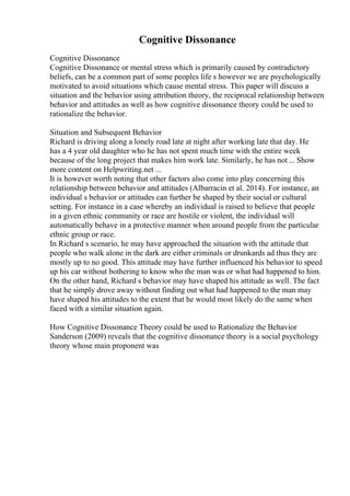 Cognitive Dissonance
Cognitive Dissonance
Cognitive Dissonance or mental stress which is primarily caused by contradictory
beliefs, can be a common part of some peoples life s however we are psychologically
motivated to avoid situations which cause mental stress. This paper will discuss a
situation and the behavior using attribution theory, the reciprocal relationship between
behavior and attitudes as well as how cognitive dissonance theory could be used to
rationalize the behavior.
Situation and Subsequent Behavior
Richard is driving along a lonely road late at night after working late that day. He
has a 4 year old daughter who he has not spent much time with the entire week
because of the long project that makes him work late. Similarly, he has not ... Show
more content on Helpwriting.net ...
It is however worth noting that other factors also come into play concerning this
relationship between behavior and attitudes (Albarracin et al. 2014). For instance, an
individual s behavior or attitudes can further be shaped by their social or cultural
setting. For instance in a case whereby an individual is raised to believe that people
in a given ethnic community or race are hostile or violent, the individual will
automatically behave in a protective manner when around people from the particular
ethnic group or race.
In Richard s scenario, he may have approached the situation with the attitude that
people who walk alone in the dark are either criminals or drunkards ad thus they are
mostly up to no good. This attitude may have further influenced his behavior to speed
up his car without bothering to know who the man was or what had happened to him.
On the other hand, Richard s behavior may have shaped his attitude as well. The fact
that he simply drove away without finding out what had happened to the man may
have shaped his attitudes to the extent that he would most likely do the same when
faced with a similar situation again.
How Cognitive Dissonance Theory could be used to Rationalize the Behavior
Sanderson (2009) reveals that the cognitive dissonance theory is a social psychology
theory whose main proponent was
 