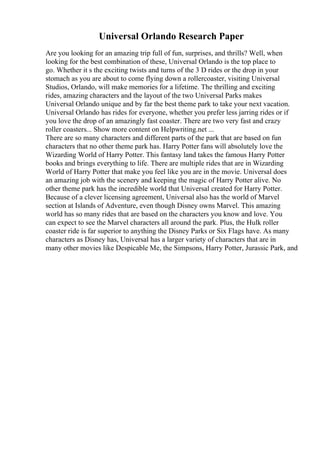 Universal Orlando Research Paper
Are you looking for an amazing trip full of fun, surprises, and thrills? Well, when
looking for the best combination of these, Universal Orlando is the top place to
go. Whether it s the exciting twists and turns of the 3 D rides or the drop in your
stomach as you are about to come flying down a rollercoaster, visiting Universal
Studios, Orlando, will make memories for a lifetime. The thrilling and exciting
rides, amazing characters and the layout of the two Universal Parks makes
Universal Orlando unique and by far the best theme park to take your next vacation.
Universal Orlando has rides for everyone, whether you prefer less jarring rides or if
you love the drop of an amazingly fast coaster. There are two very fast and crazy
roller coasters... Show more content on Helpwriting.net ...
There are so many characters and different parts of the park that are based on fun
characters that no other theme park has. Harry Potter fans will absolutely love the
Wizarding World of Harry Potter. This fantasy land takes the famous Harry Potter
books and brings everything to life. There are multiple rides that are in Wizarding
World of Harry Potter that make you feel like you are in the movie. Universal does
an amazing job with the scenery and keeping the magic of Harry Potter alive. No
other theme park has the incredible world that Universal created for Harry Potter.
Because of a clever licensing agreement, Universal also has the world of Marvel
section at Islands of Adventure, even though Disney owns Marvel. This amazing
world has so many rides that are based on the characters you know and love. You
can expect to see the Marvel characters all around the park. Plus, the Hulk roller
coaster ride is far superior to anything the Disney Parks or Six Flags have. As many
characters as Disney has, Universal has a larger variety of characters that are in
many other movies like Despicable Me, the Simpsons, Harry Potter, Jurassic Park, and
 