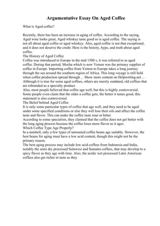 Argumentative Essay On Aged Coffee
What is Aged coffee?
Recently, there has been an increase in aging of coffee. According to the saying,
Aged wine looks great, Aged whiskey taste good so is aged coffee. The saying is
not all about aged coffee or aged whiskey. Also, aged coffee is not that exceptional,
and it does not deserve the credit. Here is the history, hype, and truth about aged
coffee.
The History of Aged Coffee
Coffee was introduced to Europe in the mid 1500 s, it was referred to as aged
coffee. During that period, Mocha which is now Yemen was the primary supplier of
coffee in Europe. Importing coffee from Yemen to Europe takes a long journey
through the sea around the southern region of Africa. This long voyage is still held
when coffee production spread through ... Show more content on Helpwriting.net ...
Although it is true for some aged coffees, others are merely outdated, old coffees that
are rebranded as a specialty product.
Also, most people believed that coffee age well, but this is highly controversial.
Some people even claim that the older a coffee gets, the better it tastes good, this
statement is also controversial.
The Belief behind Aged Coffee
It is only some particular types of coffee that age well, and they need to be aged
under some specified conditions or else they will lose their oils and affect the coffee
taste and flavor. This can make the coffee taste sour or bitter.
According to some specialists, they claimed that the coffee does not get better with
the long aging process because the coffee loses more flavor as it ages.
Which Coffee Type Age Properly?
In a nutshell, only a few types of unroasted coffee beans age suitably. However, the
best beans for aging must have a low acid content, though this might not be the
primary reason.
The best aging process may include low acid coffees from Indonesia and India,
notably the semi dry processed Sulawesi and Sumatra coffees, that may develop to a
spicy flavor as they age with time. Also, the acidic wet processed Latin American
coffees also get richer in taste as they
 