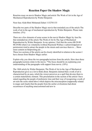 Reaction Paper On Shadow Magic
Reaction essay on movie Shadow Magic and article The Work of Art in the Age of
Mechanical Reproduction by Walter Benjamin
Noor Inas Aliah Binti Mohamad Zahari 1132701133
Describe two parts of the Shadow Magic movie that reminded you of the article The
work of art in the age of mechanical reproduction by Walter Benjamin. Please state
timeline. (5%)
There are a few elements of some scenes in the movie Shadow Magic by Ann Hu
that reminded me of the article The Work of Art In The Age of Mechanical
Reproduction by Walter Benjamin. In my opinion, I feel that the scene (00:28:00
00:29:00) where Liu voluntarily (without Raymond Wallace s acknowledgment or
permission) tried to attract the people in the streets and convince them to ... Show
more content on Helpwriting.net ...
These two sections of the article can be closely identified in relation to the scenes I
have chosen from Shadow Magic earlier.
Explain why you chose the two paragraphs/sections from the article. How does those
paragraphs/sections relate to the movie. *The focus should be on explaining your
understanding of the paragraphs with support from movie. (10%)
The 1868 article by Walter Benjamin; The Work of Art in the Age of Mechanical
Reproduction gives us a lot to think about. Benjamin claimed that a work of art is
characterized by an aura, which the viewer perceives as a spell that devotes them to
a certain materialistic element. This proclamation in the section of the article I have
stated regarding the people of prehistoric time and their way of recognizing a work of
art suits the scene stated above which depicts the misconception (supposedly related
to magic and rituals) that the people from the earlier civilizations had about
occurrences of anything unaccustomed and new to
 