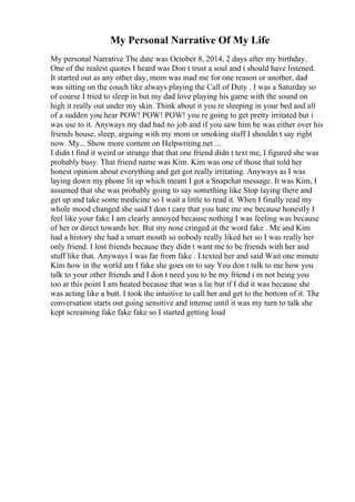 My Personal Narrative Of My Life
My personal Narrative The date was October 8, 2014, 2 days after my birthday.
One of the realest quotes I heard was Don t trust a soul and i should have listened.
It started out as any other day, mom was mad me for one reason or another, dad
was sitting on the couch like always playing the Call of Duty . I was a Saturday so
of course I tried to sleep in but my dad love playing his game with the sound on
high it really out under my skin. Think about it you re sleeping in your bed and all
of a sudden you hear POW! POW! POW! you re going to get pretty irritated but i
was use to it. Anyways my dad had no job and if you saw him he was either over his
friends house, sleep, arguing with my mom or smoking stuff I shouldn t say right
now. My... Show more content on Helpwriting.net ...
I didn t find it weird or strange that that one friend didn t text me, I figured she was
probably busy. That friend name was Kim. Kim was one of those that told her
honest opinion about everything and get got really irritating. Anyways as I was
laying down my phone lit up which meant I got a Snapchat message. It was Kim, I
assumed that she was probably going to say something like Stop laying there and
get up and take some medicine so I wait a little to read it. When I finally read my
whole mood changed she said I don t care that you hate me me because honestly I
feel like your fake I am clearly annoyed because nothing I was feeling was because
of her or direct towards her. But my nose cringed at the word fake . Me and Kim
had a history she had a smart mouth so nobody really liked her so I was really her
only friend. I lost friends because they didn t want me to be friends with her and
stuff like that. Anyways I was far from fake . I.texted her and said Wait one minute
Kim how in the world am I fake she goes on to say You don t talk to me how you
talk to your other friends and I don t need you to be my friend i m not being you
too at this point I am heated because that was a lie but if I did it was because she
was acting like a butt. I took the intuitive to call her and get to the bottom of.it. The
conversation starts out going sensitive and intense until it was my turn to talk she
kept screaming fake fake fake so I started getting loud
 