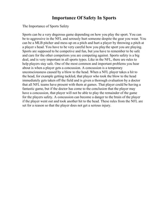 Importance Of Safety In Sports
The Importance of Sports Safety
Sports can be a very dngerous game depending on how you play the sport. You can
be to aggressive in the NFL and serously hurt someone despite the gear you wear. You
can be a MLB pitcher and mess up on a pitch and hurt a player by throwing a pitch at
a player s head. You have to be very careful how you playthe sport you are playing.
Sports are supposed to be competive and fun, but you have to remember to be safe
and care for the other competiors you are competing against. Sports safety is a big
deal, and is very important in all sports types. Like in the NFL, there are rules to
help players stay safe. One of the most common and important problems you hear
about is when a player gets a concussion. A concussion is a temporary
unconsciousness caused by a blow to the head. When a NFL player takes a hit to
the head, for example getting tackled, that player who took the blow to the head
immediately gets taken off the field and is given a thorough evaluation by a doctor
that all NFL teams have present with them at games. That player could be having a
fantastic game, but if the doctor has come to the conclusion that the player may
have a concussion, that player will not be able to play the remainder of the game
for the players safety. A concussion can become a danger to the brain of the player
if the player went out and took another hit to the head. These rules from the NFL are
set for a reason so that the player does not get a serious injury.
 