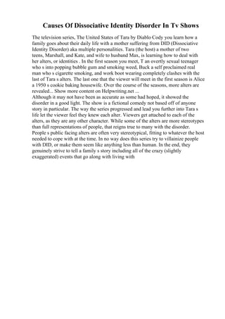 Causes Of Dissociative Identity Disorder In Tv Shows
The television series, The United States of Tara by Diablo Cody you learn how a
family goes about their daily life with a mother suffering from DID (Dissociative
Identity Disorder) aka multiple personalities. Tara (the host) a mother of two
teens, Marshall, and Kate, and wife to husband Max, is learning how to deal with
her alters, or identities . In the first season you meet, T an overtly sexual teenager
who s into popping bubble gum and smoking weed, Buck a self proclaimed real
man who s cigarette smoking, and work boot wearing completely clashes with the
last of Tara s alters. The last one that the viewer will meet in the first season is Alice
a 1950 s cookie baking housewife. Over the course of the seasons, more alters are
revealed... Show more content on Helpwriting.net ...
Although it may not have been as accurate as some had hoped, it showed the
disorder in a good light. The show is a fictional comedy not based off of anyone
story in particular. The way the series progressed and lead you further into Tara s
life let the viewer feel they knew each alter. Viewers get attached to each of the
alters, as they are any other character. While some of the alters are more stereotypes
than full representations of people, that reigns true to many with the disorder.
People s public facing alters are often very stereotypical, fitting to whatever the host
needed to cope with at the time. In no way does this series try to villainize people
with DID, or make them seem like anything less than human. In the end, they
genuinely strive to tell a family s story including all of the crazy (slightly
exaggerated) events that go along with living with
 