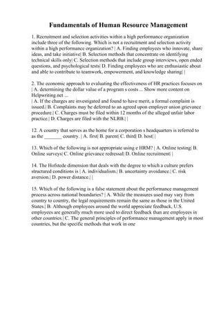 Fundamentals of Human Resource Management
1. Recruitment and selection activities within a high performance organization
include three of the following. Which is not a recruitment and selection activity
within a high performance organization? | A. Finding employees who innovate, share
ideas, and take initiative| B. Selection methods that concentrate on identifying
technical skills only| C. Selection methods that include group interviews, open ended
questions, and psychological tests| D. Finding employees who are enthusiastic about
and able to contribute to teamwork, empowerment, and knowledge sharing| |
2. The economic approach to evaluating the effectiveness of HR practices focuses on
| A. determining the dollar value of a program s costs ... Show more content on
Helpwriting.net ...
| A. If the charges are investigated and found to have merit, a formal complaint is
issued.| B. Complaints may be deferred to an agreed upon employer union grievance
procedure.| C. Charges must be filed within 12 months of the alleged unfair labor
practice.| D. Charges are filed with the NLRB.| |
12. A country that serves as the home for a corporation s headquarters is referred to
as the _______ country. | A. first| B. parent| C. third| D. host| |
13. Which of the following is not appropriate using e HRM? | A. Online testing| B.
Online surveys| C. Online grievance redressal| D. Online recruitment| |
14. The Hofstede dimension that deals with the degree to which a culture prefers
structured conditions is | A. individualism.| B. uncertainty avoidance.| C. risk
aversion.| D. power distance.| |
15. Which of the following is a false statement about the performance management
process across national boundaries? | A. While the measures used may vary from
country to country, the legal requirements remain the same as those in the United
States.| B. Although employees around the world appreciate feedback, U.S.
employees are generally much more used to direct feedback than are employees in
other countries.| C. The general principles of performance management apply in most
countries, but the specific methods that work in one
 