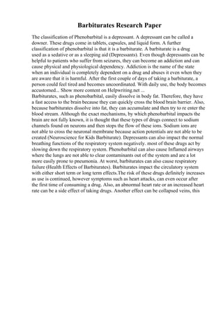 Barbiturates Research Paper
The classification of Phenobarbital is a depressant. A depressant can be called a
downer. These drugs come in tablets, capsules, and liquid form. A further
classification of phenobarbital is that it is a barbiturate. A barbiturate is a drug
used as a sedative or as a sleeping aid (Depressants). Even though depressants can be
helpful to patients who suffer from seizures, they can become an addiction and can
cause physical and physiological dependency. Addiction is the name of the state
when an individual is completely dependent on a drug and abuses it even when they
are aware that it is harmful. After the first couple of days of taking a barbiturate, a
person could feel tired and becomes uncoordinated. With daily use, the body becomes
accustomed... Show more content on Helpwriting.net ...
Barbiturates, such as phenobarbital, easily dissolve in body fat. Therefore, they have
a fast access to the brain because they can quickly cross the blood brain barrier. Also,
because barbiturates dissolve into fat, they can accumulate and then try to re enter the
blood stream. Although the exact mechanisms, by which phenobarbital impacts the
brain are not fully known, it is thought that these types of drugs connect to sodium
channels found on neurons and then stops the flow of these ions. Sodium ions are
not able to cross the neuronal membrane because action potentials are not able to be
created (Neuroscience for Kids Barbiturate). Depressants can also impact the normal
breathing functions of the respiratory system negatively. most of these drugs act by
slowing down the respiratory system. Phenobarbital can also cause Inflamed airways
where the lungs are not able to clear contaminants out of the system and are a lot
more easily prone to pneumonia. At worst, barbiturates can also cause respiratory
failure (Health Effects of Barbiturates). Barbiturates impact the circulatory system
with either short term or long term effects.The risk of these drugs definitely increases
as use is continued, however symptoms such as heart attacks, can even occur after
the first time of consuming a drug. Also, an abnormal heart rate or an increased heart
rate can be a side effect of taking drugs. Another effect can be collapsed veins, this
 