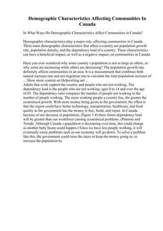 Demographic Characteristics Affecting Communities In
Canada
In What Ways Do Demographic Characteristics Affect Communities in Canada?
Demographic characteristics play a major role, affecting communities in Canada.
Three main demographic characteristics that affect a country are population growth
rate, population density, and the dependency load of a country. These characteristics
can have a beneficial impact, as well as a negative impact, on communities in Canada.
Have you ever wondered why some country s population is not as large as others, or
why some are increasing while others are decreasing? The population growth rate
definitely affects communities in an area. It is a measurement that combines both
natural increase rate and net migration rate to calculate the total population increase of
... Show more content on Helpwriting.net ...
Adults that work support the country and people who are not working. The
dependency load is the people who are not working; ages 0 to 14 and over the age
of 65. The dependency ratio compares the number of people not working to the
number of people working. The more working people a country has, the greater the
economical growth. With more money being given to the government, the effect is
that the region could have better technology, transportation, healthcare, and food
quality as the government has the money to buy, build, and repair. In Canada,
because of our decrease in population, (figure 1.4) there future dependency load
will be greater than our workforce causing economical problems. (Patterns and
Trends: Although Canada s population is decreasing over time, this could change
as another baby boom could happen.) Since we have less people working, it will
eventually cause problems such as our economy will go down. To solve a problem
like this, the government could raise the taxes to keep the money going in, or
increase the population by
 
