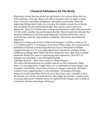 Chemical Imbalances In The Brain
Depression is more than the normal ups and downs; it is a serious illness that can
affect anybody, at any age. Depression affects teenagers and even adults in many
ways. Everyone experiences unhappiness and sadness occasionally. When the
depressing feelings start to take over everyday life without a recent loss or trauma
and cause physical and mental deterioration, they become what is known as
depression. About 5% of adolescents in the general population suffer from depression.
It is the world s number one psychological disorder. Some research has indicated that
chemical imbalances in the brain cause depression. Scientists think that a lack in
serotonin may cause the sleep problems, irritability, and anxiety associated with
depression.
Depression is being seen in more children and teenagers. It strikes as many as 2.5
% of children and 8.3 % of teenagers in the United States today. The recent research
published in Pediatrics examined psychosocial issues in thousands of children
ranging from ages 4 to 15. Low grade depression or dysthymia can begin during
childhood or teenage years. While full blown depression most often starts in middle
adulthood. Within five years of experiencing major depression, 20 to 40 % of
teenagers are most likely to develop bipolar disorder
Although chemical ... Show more content on Helpwriting.net ...
The causes behind depression are complex and not yet fully understood. Many
times, it is not triggered by a single factor, it is a combination of many things, such
as genetic vulnerability, certain forms of stress or changes in the brain. The latest
research is now suggesting that it is also hereditary. The people with major
depression in their immediate family are up to three times more vulnerable to have
the disorder, but still the environment may often trigger the disorder. Another factor
in causing depression is external stresses or significant life changes, such as death of
a loved one, divorce, miscarriage and losing a
 