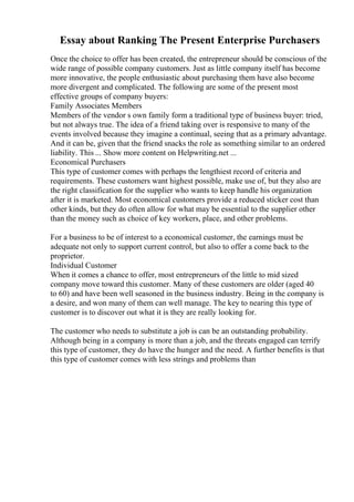 Essay about Ranking The Present Enterprise Purchasers
Once the choice to offer has been created, the entrepreneur should be conscious of the
wide range of possible company customers. Just as little company itself has become
more innovative, the people enthusiastic about purchasing them have also become
more divergent and complicated. The following are some of the present most
effective groups of company buyers:
Family Associates Members
Members of the vendor s own family form a traditional type of business buyer: tried,
but not always true. The idea of a friend taking over is responsive to many of the
events involved because they imagine a continual, seeing that as a primary advantage.
And it can be, given that the friend snacks the role as something similar to an ordered
liability. This ... Show more content on Helpwriting.net ...
Economical Purchasers
This type of customer comes with perhaps the lengthiest record of criteria and
requirements. These customers want highest possible, make use of, but they also are
the right classification for the supplier who wants to keep handle his organization
after it is marketed. Most economical customers provide a reduced sticker cost than
other kinds, but they do often allow for what may be essential to the supplier other
than the money such as choice of key workers, place, and other problems.
For a business to be of interest to a economical customer, the earnings must be
adequate not only to support current control, but also to offer a come back to the
proprietor.
Individual Customer
When it comes a chance to offer, most entrepreneurs of the little to mid sized
company move toward this customer. Many of these customers are older (aged 40
to 60) and have been well seasoned in the business industry. Being in the company is
a desire, and won many of them can well manage. The key to nearing this type of
customer is to discover out what it is they are really looking for.
The customer who needs to substitute a job is can be an outstanding probability.
Although being in a company is more than a job, and the threats engaged can terrify
this type of customer, they do have the hunger and the need. A further benefits is that
this type of customer comes with less strings and problems than
 
